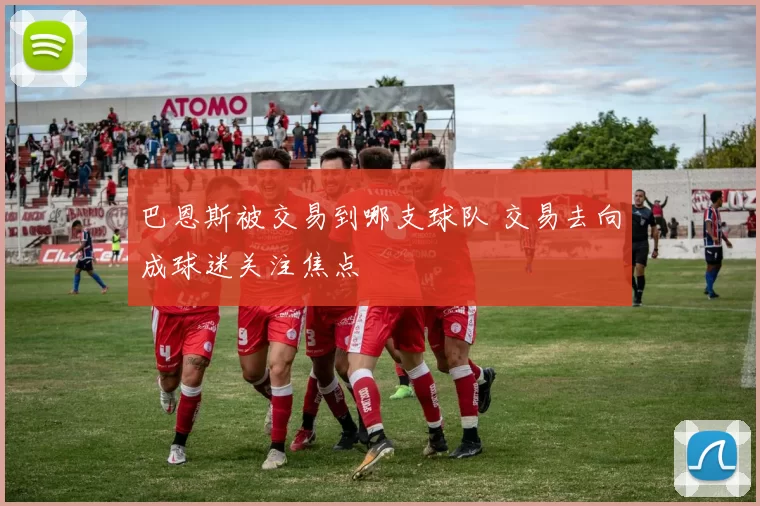 巴恩斯被交易到哪支球队 交易去向成球迷关注焦点