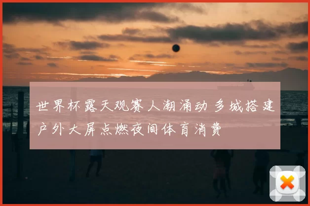 世界杯露天观赛人潮涌动 多城搭建户外大屏点燃夜间体育消费