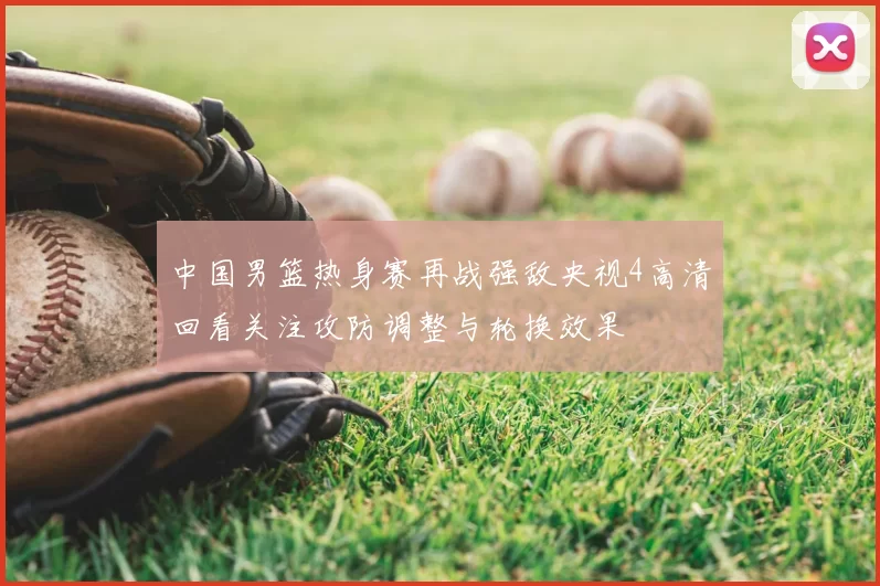 中国男篮热身赛再战强敌央视4高清回看关注攻防调整与轮换效果