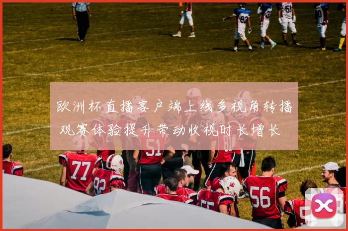 欧洲杯直播客户端上线多视角转播 观赛体验提升带动收视时长增长